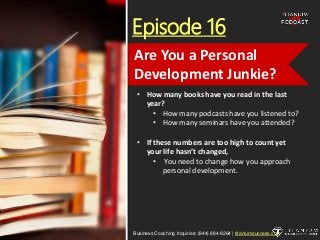 Episode 16
• How many books have you read in the last
year?
• How many podcasts have you listened to?
• How many seminars have you attended?
• If these numbers are too high to count yet
your life hasn’t changed,
• You need to change how you approach
personal development.
Business Coaching Inquiries: (844) 884-8264 | titaniumsuccess.com
Are You a Personal
Development Junkie?
 