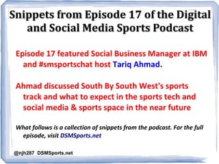 Snippets from Episode 17 of the DigitalSnippets from Episode 17 of the Digital
and Social Media Sports Podcastand Social Media Sports Podcast
Episode 17 featured Social Business Manager at IBM
and #smsportschat host Tariq Ahmad.
Ahmad discussed South By South West's sports
track and what to expect in the sports tech and
social media & sports space in the near future
What follows is a collection of snippets from the podcast. For the full
episode, visit DSMSports.net
@njh287 DSMSports.net
 