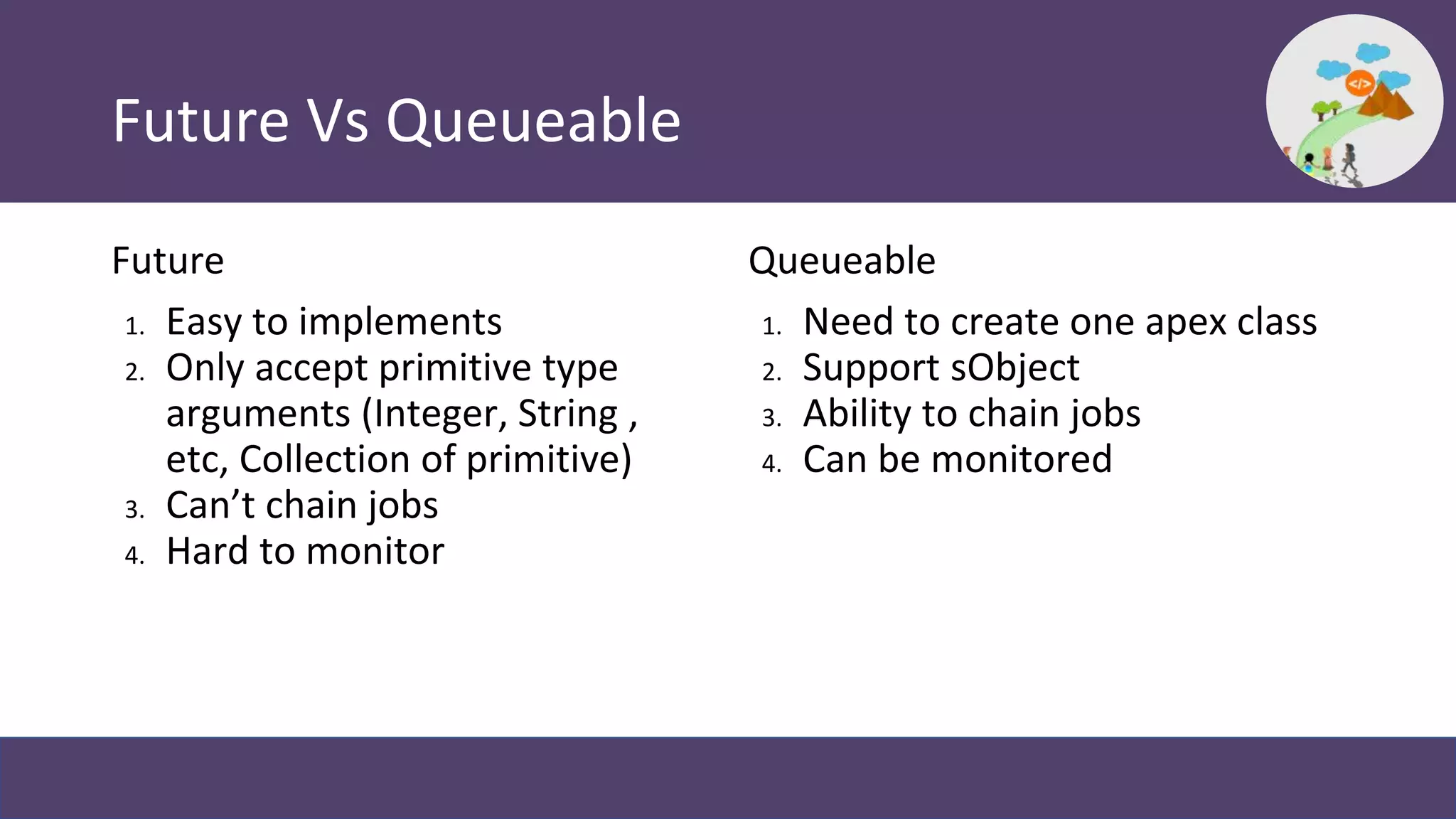 Future Vs Queueable
Future
1. Easy to implements
2. Only accept primitive type
arguments (Integer, String ,
etc, Collection of primitive)
3. Can’t chain jobs
4. Hard to monitor
Queueable
1. Need to create one apex class
2. Support sObject
3. Ability to chain jobs
4. Can be monitored
 