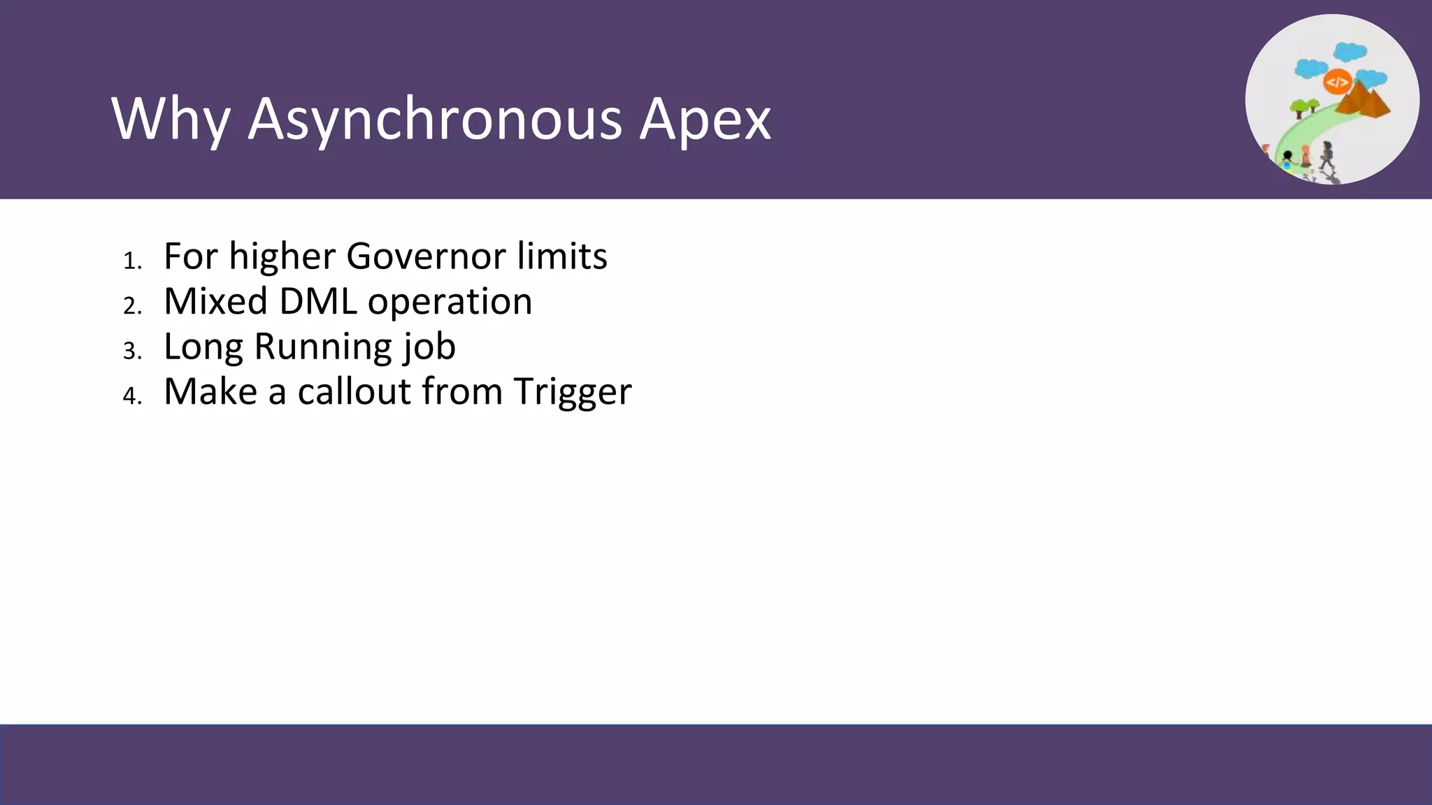 Why Asynchronous Apex
1. For higher Governor limits
2. Mixed DML operation
3. Long Running job
4. Make a callout from Trigger
 