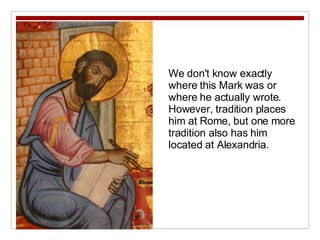 We don't know exactly where this Mark was or where he actually wrote. However, tradition places him at Rome, but one more tradition also has him located at Alexandria. 