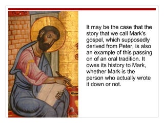 It may be the case that the story that we call Mark's gospel, which supposedly derived from Peter, is also an example of this passing on of an oral tradition. It owes its history to Mark, whether Mark is the person who actually wrote it down or not. 