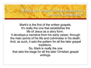 Why is the Gospel of Mark important, in early Christianity? Mark's is the first of the written gospels. It's really the one that establishes the life of Jesus as a story form.  It develops a narrative from his early career, through the main points of his life and culminates in his death. And, as such, it sets the pattern for all the later gospel traditions.  So, Mark is really the one that sets the stage for all the later Christian gospel writings. 