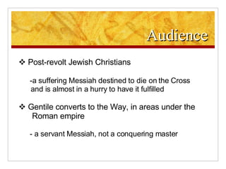 Audience Post-revolt Jewish Christians -a suffering Messiah destined to die on the Cross and is almost in a hurry to have it fulfilled Gentile converts to the Way, in areas under the   Roman empire - a servant Messiah, not a conquering master  