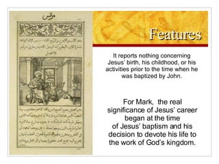 Features It reports nothing concerning Jesus’ birth, his childhood, or his activities prior to the time when he was baptized by John. For Mark,  the real significance of Jesus’ career began at the time of Jesus’ baptism and his decision to devote his life to the work of God’s kingdom. 
