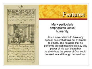 Features Mark particularly emphasizes Jesus’ humanity. Jesus never claims to have any special power that was not available to others. The miracles that he performs are not meant to display any power of his own but rather to show how the power of God could be used in and through human lives. 