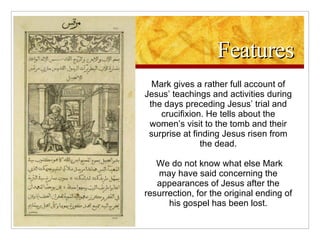Features Mark gives a rather full account of Jesus’ teachings and activities during the days preceding Jesus’ trial and crucifixion. He tells about the women’s visit to the tomb and their surprise at finding Jesus risen from the dead. We do not know what else Mark may have said concerning the appearances of Jesus after the resurrection, for the original ending of his gospel has been lost. 