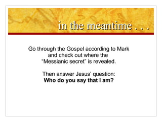 in the meantime . . . Go through the Gospel according to Mark and check out where the  “ Messianic secret” is revealed. Then answer Jesus’ question: Who do you say that I am? 