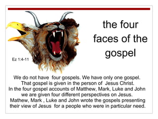 the four faces of the gospel We do not have  four gospels. We have only one gospel.  That gospel is given in the person of  Jesus Christ. In the four gospel accounts of Matthew, Mark, Luke and John  we are given four different perspectives on Jesus.  Mathew, Mark , Luke and John wrote the gospels presenting their view of Jesus  for a people who were in particular need. Ez 1:4-11 