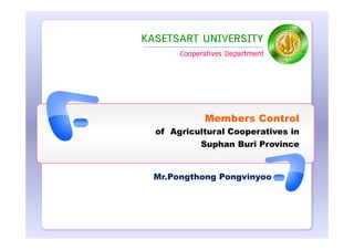 KASETSART UNIVERSITY
       Cooperatives Department




             Members Control
  of Agricultural Cooperatives in
            Suphan Buri Province


  Mr.Pongthong Pongvinyoo
 