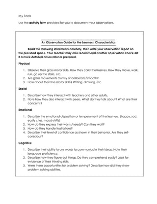 My Tools
Use the activity form provided for you to document your observations.
An Observation Guide for the Learners’ Characteristics
Read the following statements carefully. Then write your observation report on
the provided space. Your teacher may also recommend another observation check-list
if a more detailed observation is preferred.
Physical
1. Observe their gross motor skills. How they carry themselves. How they move, walk,
run, go up the stairs, etc.
2. Are gross movements clumsy or deliberate/smooth?
3. How about their fine motor skills? Writing, drawing, etc.
Social
1. Describe how they interact with teachers and other adults.
2. Note how they also interact with peers. What do they talk about? What are their
concerns?
Emotional
1. Describe the emotional disposition or temperament of the learners. (happy, sad,
easily cries, mood-shifts)
2. How do they express their wants/needs? Can they wait?
3. How do they handle frustrations?
4. Describe their level of confidence as shown in their behavior. Are they self-
conscious?
Cognitive
1. Describe their ability to use words to communicate their ideas. Note their
language proficiency.
2. Describe how they figure out things. Do they comprehend easily? Look for
evidence of their thinking skills.
3. Were there opportunities for problem solving? Describe how did they show
problem solving abilities.
 