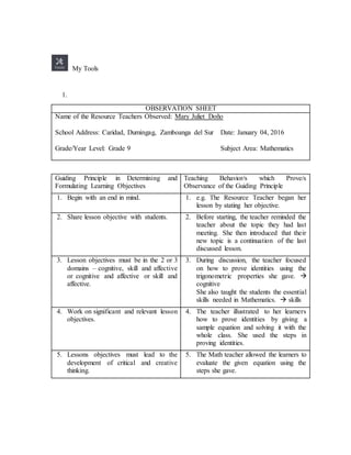 My Tools
1.
OBSERVATION SHEET
Name of the Resource Teachers Observed: Mary Juliet Doño
School Address: Caridad, Dumingag, Zamboanga del Sur Date: January 04, 2016
Grade/Year Level: Grade 9 Subject Area: Mathematics
Guiding Principle in Determining and
Formulating Learning Objectives
Teaching Behavior/s which Prove/s
Observance of the Guiding Principle
1. Begin with an end in mind. 1. e.g. The Resource Teacher began her
lesson by stating her objective.
2. Share lesson objective with students. 2. Before starting, the teacher reminded the
teacher about the topic they had last
meeting. She then introduced that their
new topic is a continuation of the last
discussed lesson.
3. Lesson objectives must be in the 2 or 3
domains – cognitive, skill and affective
or cognitive and affective or skill and
affective.
3. During discussion, the teacher focused
on how to prove identities using the
trigonometric properties she gave. 
cognitive
She also taught the students the essential
skills needed in Mathematics.  skills
4. Work on significant and relevant lesson
objectives.
4. The teacher illustrated to her learners
how to prove identities by giving a
sample equation and solving it with the
whole class. She used the steps in
proving identities.
5. Lessons objectives must lead to the
development of critical and creative
thinking.
5. The Math teacher allowed the learners to
evaluate the given equation using the
steps she gave.
 