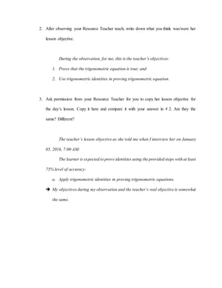 2. After observing your Resource Teacher teach, write down what you think was/were her
lesson objective.
During the observation, for me, this is the teacher’s objectives:
1. Prove that the trigonometric equation is true; and
2. Use trigonometric identities in proving trigonometric equation.
3. Ask permission from your Resource Teacher for you to copy her lesson objective for
the day’s lesson. Copy it here and compare it with your answer in # 2. Are they the
same? Different?
The teacher’s lesson objective as she told me when I interview her on January
05, 2016, 7:00 AM:
The learner is expected to prove identities using the provided steps with at least
75% level of accuracy:
a. Apply trigonometric identities in proving trigonometric equations.
 My objectives during my observation and the teacher’s real objective is somewhat
the same.
 