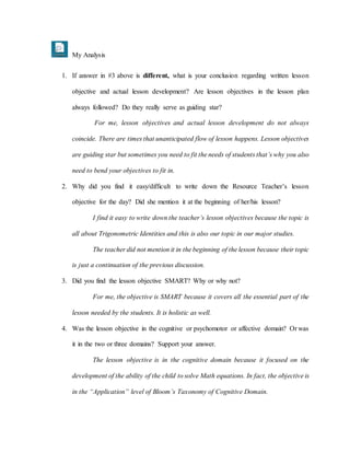 My Analysis
1. If answer in #3 above is different, what is your conclusion regarding written lesson
objective and actual lesson development? Are lesson objectives in the lesson plan
always followed? Do they really serve as guiding star?
For me, lesson objectives and actual lesson development do not always
coincide. There are times that unanticipated flow of lesson happens. Lesson objectives
are guiding star but sometimes you need to fit the needs of students that’s why you also
need to bend your objectives to fit in.
2. Why did you find it easy/difficult to write down the Resource Teacher’s lesson
objective for the day? Did she mention it at the beginning of her/his lesson?
I find it easy to write down the teacher’s lesson objectives because the topic is
all about Trigonometric Identities and this is also our topic in our major studies.
The teacher did not mention it in the beginning of the lesson because their topic
is just a continuation of the previous discussion.
3. Did you find the lesson objective SMART? Why or why not?
For me, the objective is SMART because it covers all the essential part of the
lesson needed by the students. It is holistic as well.
4. Was the lesson objective in the cognitive or psychomotor or affective domain? Or was
it in the two or three domains? Support your answer.
The lesson objective is in the cognitive domain because it focused on the
development of the ability of the child to solve Math equations. In fact, the objective is
in the “Application” level of Bloom’s Taxonomy of Cognitive Domain.
 