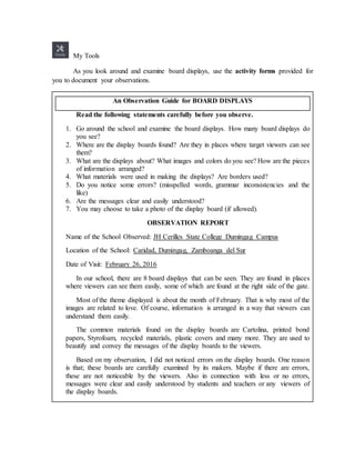 My Tools
As you look around and examine board displays, use the activity forms provided for
you to document your observations.
Read the following statements carefully before you observe.
1. Go around the school and examine the board displays. How many board displays do
you see?
2. Where are the display boards found? Are they in places where target viewers can see
them?
3. What are the displays about? What images and colors do you see? How are the pieces
of information arranged?
4. What materials were used in making the displays? Are borders used?
5. Do you notice some errors? (misspelled words, grammar inconsistencies and the
like)
6. Are the messages clear and easily understood?
7. You may choose to take a photo of the display board (if allowed).
OBSERVATION REPORT
Name of the School Observed: JH Cerilles State College Dumingag Campus
Location of the School: Caridad, Dumingag, Zamboanga del Sur
Date of Visit: February 26, 2016
In our school, there are 8 board displays that can be seen. They are found in places
where viewers can see them easily, some of which are found at the right side of the gate.
Most of the theme displayed is about the month of February. That is why most of the
images are related to love. Of course, information is arranged in a way that viewers can
understand them easily.
The common materials found on the display boards are Cartolina, printed bond
papers, Styrofoam, recycled materials, plastic covers and many more. They are used to
beautify and convey the messages of the display boards to the viewers.
Based on my observation, I did not noticed errors on the display boards. One reason
is that; these boards are carefully examined by its makers. Maybe if there are errors,
these are not noticeable by the viewers. Also in connection with less or no errors,
messages were clear and easily understood by students and teachers or any viewers of
the display boards.
An Observation Guide for BOARD DISPLAYS
 
