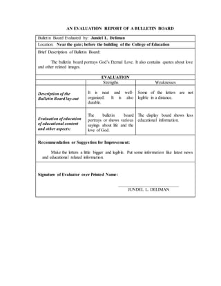 AN EVALUATION REPORT OF A BULLETIN BOARD
Bulletin Board Evaluated by: Jundel L. Deliman
Location: Near the gate; before the building of the College of Education
Brief Description of Bulletin Board:
The bulletin board portrays God’s Eternal Love. It also contains quotes about love
and other related images.
EVALUATION
Strengths Weaknesses
Description of the
Bulletin Board lay-out
It is neat and well-
organized. It is also
durable.
Some of the letters are not
legible in a distance.
Evaluation of education
of educational content
and other aspects:
The bulletin board
portrays or shows various
sayings about life and the
love of God.
The display board shows less
educational information.
Recommendation or Suggestion for Improvement:
Make the letters a little bigger and legible. Put some information like latest news
and educational related information.
Signature of Evaluator over Printed Name:
____________________________
JUNDEL L. DELIMAN
 