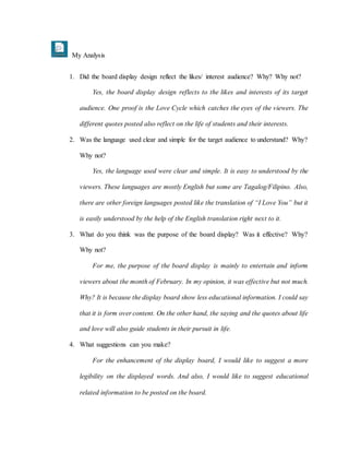 My Analysis
1. Did the board display design reflect the likes/ interest audience? Why? Why not?
Yes, the board display design reflects to the likes and interests of its target
audience. One proof is the Love Cycle which catches the eyes of the viewers. The
different quotes posted also reflect on the life of students and their interests.
2. Was the language used clear and simple for the target audience to understand? Why?
Why not?
Yes, the language used were clear and simple. It is easy to understood by the
viewers. These languages are mostly English but some are Tagalog/Filipino. Also,
there are other foreign languages posted like the translation of “I Love You” but it
is easily understood by the help of the English translation right next to it.
3. What do you think was the purpose of the board display? Was it effective? Why?
Why not?
For me, the purpose of the board display is mainly to entertain and inform
viewers about the month of February. In my opinion, it was effective but not much.
Why? It is because the display board show less educational information. I could say
that it is form over content. On the other hand, the saying and the quotes about life
and love will also guide students in their pursuit in life.
4. What suggestions can you make?
For the enhancement of the display board, I would like to suggest a more
legibility on the displayed words. And also, I would like to suggest educational
related information to be posted on the board.
 
