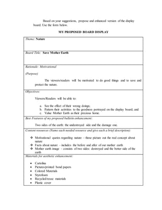 Based on your suggestions, propose and enhanced version of the display
board. Use the form below.
MY PROPOSED BOARD DISPLAY
Theme: Nature
Board Title: Save Mother Earth
Rationale: Motivational
(Purpose)
The viewers/readers will be motivated to do good things and to save and
protect the nature.
Objectives:
Viewers/Readers will be able to:
a. See the effect of their wrong doings;
b. Pattern their activities to the goodness portrayed on the display board; and
c. Value Mother Earth as their precious home.
Best Features of my proposed bulletin enhancement:
Two sides of the earth: the undestroyed side and the damage one.
Content resources (Name each needed resource and give each a brief description):
 Motivational quotes regarding nature – these picture out the real concept about
nature
 Facts about nature – includes the before and after of our mother earth
 Mother earth image – consists of two sides: destroyed and the better side of the
earth
Materials for aesthetic enhancement:
 Cartolina
 Pictures/printed bond papers
 Colored Materials
 Styrofoam
 Recycled/reuse materials
 Plastic cover
 