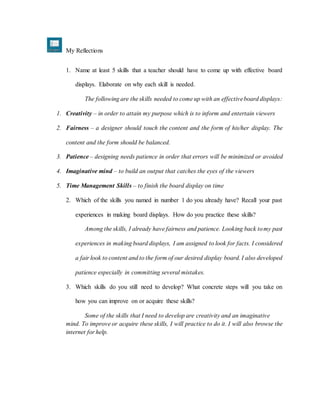 My Reflections
1. Name at least 5 skills that a teacher should have to come up with effective board
displays. Elaborate on why each skill is needed.
The following are the skills needed to come up with an effectiveboard displays:
1. Creativity – in order to attain my purpose which is to inform and entertain viewers
2. Fairness – a designer should touch the content and the form of his/her display. The
content and the form should be balanced.
3. Patience – designing needs patience in order that errors will be minimized or avoided
4. Imaginative mind – to build an output that catches the eyes of the viewers
5. Time Management Skills – to finish the board display on time
2. Which of the skills you named in number 1 do you already have? Recall your past
experiences in making board displays. How do you practice these skills?
Among the skills, I already have fairness and patience. Looking back tomy past
experiences in making board displays, I am assigned to look for facts. I considered
a fair look to content and to the form of our desired display board. I also developed
patience especially in committing several mistakes.
3. Which skills do you still need to develop? What concrete steps will you take on
how you can improve on or acquire these skills?
Some of the skills that I need to develop are creativity and an imaginative
mind. To improve or acquire these skills, I will practice to do it. I will also browse the
internet for help.
 