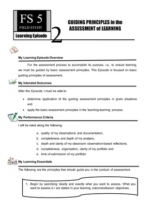 2
My Learning Episode Overview
For the assessment process to accomplish its purpose, i.e., to ensure learning,
we must be guided by basic assessment principles. This Episode is focused on basic
guiding principles of assessment.
My Intended Outcomes
After this Episode, I must be able to:
 determine application of the guiding assessment principles in given situations
and
 apply the basic assessment principles in the teaching-learning process.
My Performance Criteria
I will be rated along the following:
a. quality of my observations and documentation,
b. completeness and depth of my analysis,
c. depth and clarity of my classroom observation-based reflections,
d. completeness, organization, clarity of my portfolio and
e. time of submission of my portfolio
My Learning Essentials
The following are the principles that should guide you in the conduct of assessment.
1. Begin by specifying clearly and exactly what you want to assess. What you
want to assess is / are stated in your learning outcomes/lesson objectives.
FS 5FIELD STUDY
LearningEpisode
GUIDING PRINCIPLES in the
ASSESSMENT of LEARNING
 