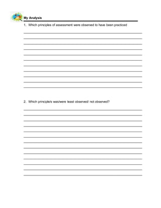 My Analysis
1. Which principles of assessment were observed to have been practiced
___________________________________________________________________
___________________________________________________________________
___________________________________________________________________
___________________________________________________________________
___________________________________________________________________
___________________________________________________________________
___________________________________________________________________
___________________________________________________________________
___________________________________________________________________
___________________________________________________________________
___________________________________________________________________
2. Which principle/s was/were least observed/ not observed?
___________________________________________________________________
___________________________________________________________________
___________________________________________________________________
___________________________________________________________________
___________________________________________________________________
___________________________________________________________________
___________________________________________________________________
___________________________________________________________________
___________________________________________________________________
___________________________________________________________________
___________________________________________________________________
___________________________________________________________________
___________________________________________________________________
 