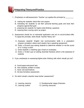 Integrating Theoryand Practice
1. Emphasize on self-assessment. Teacher Lyn applies this principle by ________.
A. making her students check their own papers
B. motivating her students to set their personal learning goals and track their
progress against that goal
C. preparing her students for higher-order-thinking questions
D. requiring them scoring rubric as project
2. Assessment should be on real-world application and not on out-of-context drills.
To apply this principle, what should Teacher Nancy do?
A. Assesses students’ English oral communication skills in a graduation
program simulation where each student has a speaking assignment
B. Gives a 20-point quiz asking students to determine whether or not the sound
of “a” is long or short
C. Gives students a matching type of test on vocabulary
D. Gives a 10-item quiz on adding dissimilar fractions which is the weakness of
students
3. If you emphasize on assessing higher-order thinking skill, which should you do?
A. Avoid paper-and-pencil test.
B. Give students problem to solve.
C. Gove oral examinations.
D. Do less formative assessment.
4. On which should a teacher base his/her assessment?
A. Learning outcome C. Developmental stage of learners
B. Learning content D. Learning resources
 