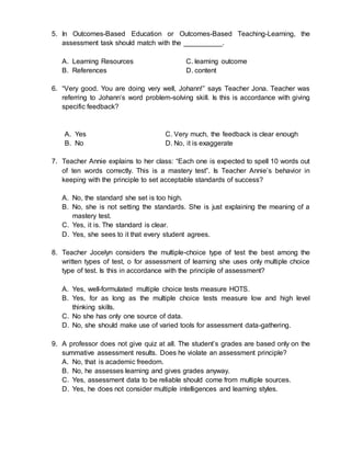 5. In Outcomes-Based Education or Outcomes-Based Teaching-Learning, the
assessment task should match with the __________.
A. Learning Resources C. learning outcome
B. References D. content
6. “Very good. You are doing very well, Johann!” says Teacher Jona. Teacher was
referring to Johann’s word problem-solving skill. Is this is accordance with giving
specific feedback?
A. Yes C. Very much, the feedback is clear enough
B. No D. No, it is exaggerate
7. Teacher Annie explains to her class: “Each one is expected to spell 10 words out
of ten words correctly. This is a mastery test”. Is Teacher Annie’s behavior in
keeping with the principle to set acceptable standards of success?
A. No, the standard she set is too high.
B. No, she is not setting the standards. She is just explaining the meaning of a
mastery test.
C. Yes, it is. The standard is clear.
D. Yes, she sees to it that every student agrees.
8. Teacher Jocelyn considers the multiple-choice type of test the best among the
written types of test, o for assessment of learning she uses only multiple choice
type of test. Is this in accordance with the principle of assessment?
A. Yes, well-formulated multiple choice tests measure HOTS.
B. Yes, for as long as the multiple choice tests measure low and high level
thinking skills.
C. No she has only one source of data.
D. No, she should make use of varied tools for assessment data-gathering.
9. A professor does not give quiz at all. The student’s grades are based only on the
summative assessment results. Does he violate an assessment principle?
A. No, that is academic freedom.
B. No, he assesses learning and gives grades anyway.
C. Yes, assessment data to be reliable should come from multiple sources.
D. Yes, he does not consider multiple intelligences and learning styles.
 