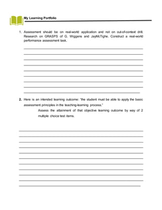 My Learning Portfolio
1. Assessment should be on real-world application and not on out-of-context drill.
Research on GRASPS of G. Wiggens and JayMcTighe. Construct a real-world
performance assessment task.
___________________________________________________________________
___________________________________________________________________
___________________________________________________________________
___________________________________________________________________
___________________________________________________________________
___________________________________________________________________
___________________________________________________________________
___________________________________________________________________
_________________________________________________________________
2. Here is an intended learning outcome: “the student must be able to apply the basic
assessment principles in the teaching-learning process.”
Assess the attainment of that objective learning outcome by way of 2
multiple choice test items.
______________________________________________________________________
______________________________________________________________________
______________________________________________________________________
______________________________________________________________________
______________________________________________________________________
______________________________________________________________________
______________________________________________________________________
______________________________________________________________________
______________________________________________________________________
______________________________________________________________________
____________________________________________________________________
 