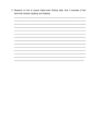 3. Research on how to assess higher-order thinking skills. Give 2 examples of test
items that measure applying and analyzing.
___________________________________________________________________
___________________________________________________________________
___________________________________________________________________
___________________________________________________________________
___________________________________________________________________
___________________________________________________________________
___________________________________________________________________
___________________________________________________________________
___________________________________________________________________
___________________________________________________________________
___________________________________________________________________
___________________________________________________________________
___________________________________________________________________
_________________________________________________________________
 