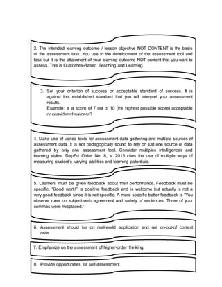 2. The intended learning outcome / lesson objective NOT CONTENT is the basis
of the assessment task. You use in the development of the assessment tool and
task but it is the attainment of your learning outcome NOT content that you want to
assess. This is Outcomes-Based Teaching and Learning.
J
3. Set your criterion of success or acceptable standard of success. It is
against this established standard that you will interpret your assessment
results.
Example: Is a score of 7 out of 10 (the highest possible score) acceptable
or considered success?
J
4. Make use of varied tools for assessment data-gathering and multiple sources of
assessment data. It is not pedagogically sound to rely on just one source of data
gathered by only one assessment tool. Consider multiples intelligences and
learning styles. DepEd Order No. 8, s. 2015 cites the use of multiple ways of
measuring student’s varying abilities and learning potentials.
J
5. Learners must be given feedback about their performance. Feedback must be
specific. “Good work!” is positive feedback and is welcome but actually is not a
very good feedback since it is not specific. A more specific better feedback is “You
observe rules on subject-verb agreement and variety of sentences. Three of your
commas were misplaced.”
6. Assessment should be on real-world application and not on-out-of context
drills.
J
7. Emphasize on the assessment of higher-order thinking.
J
8. Provide opportunities for self-assessment.
J
 