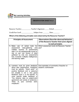 My Learning Activities
Resource Teacher:_________________ Teacher’s Signature: _______ School: ______________
Grade/Year Level: ______________________ Subject Area: ___________ Date: ___________
Which of the following principles were observed by the Resource Teacher?
Principles of Assessment Observations (Describe observed behaviors
of the Resource Teacher that is/are aligned
to each principle).
1. Make use of varied tools for
assessment data-gathering and
multiple sources of assessment
data. It is not pedagogically sound to
rely on just one source of data
gathered by only one assessment
tool. Consider multiples intelligences
and learning styles.
Which assessment tools did Resource Teacher
use?
2. Learners must be given feedback
about their performance. Feedback
must be specific. “Good work!” is
positive feedback and is welcome
but actually is not a very good
feedback since it is not specific. A
more specific better feedback is
“You observe rules on subject-verb
agreement and variety of sentences.
Three of your commas were
misplaced.”
Give examples of comments of teacher on
student’s work/answer
OBSERVATION SHEET # 2.1
 