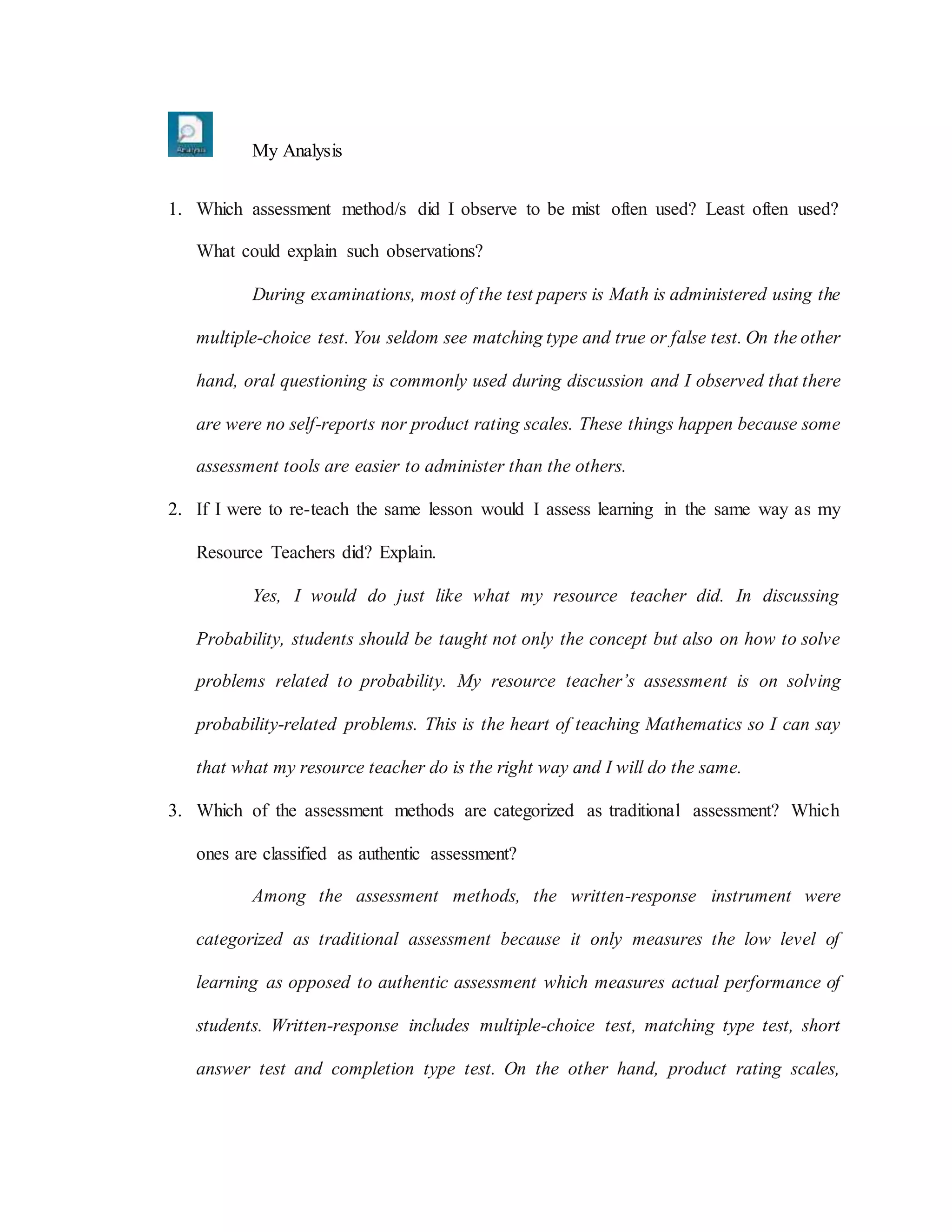 My Analysis
1. Which assessment method/s did I observe to be mist often used? Least often used?
What could explain such observations?
During examinations, most of the test papers is Math is administered using the
multiple-choice test. You seldom see matching type and true or false test. On the other
hand, oral questioning is commonly used during discussion and I observed that there
are were no self-reports nor product rating scales. These things happen because some
assessment tools are easier to administer than the others.
2. If I were to re-teach the same lesson would I assess learning in the same way as my
Resource Teachers did? Explain.
Yes, I would do just like what my resource teacher did. In discussing
Probability, students should be taught not only the concept but also on how to solve
problems related to probability. My resource teacher’s assessment is on solving
probability-related problems. This is the heart of teaching Mathematics so I can say
that what my resource teacher do is the right way and I will do the same.
3. Which of the assessment methods are categorized as traditional assessment? Which
ones are classified as authentic assessment?
Among the assessment methods, the written-response instrument were
categorized as traditional assessment because it only measures the low level of
learning as opposed to authentic assessment which measures actual performance of
students. Written-response includes multiple-choice test, matching type test, short
answer test and completion type test. On the other hand, product rating scales,
 