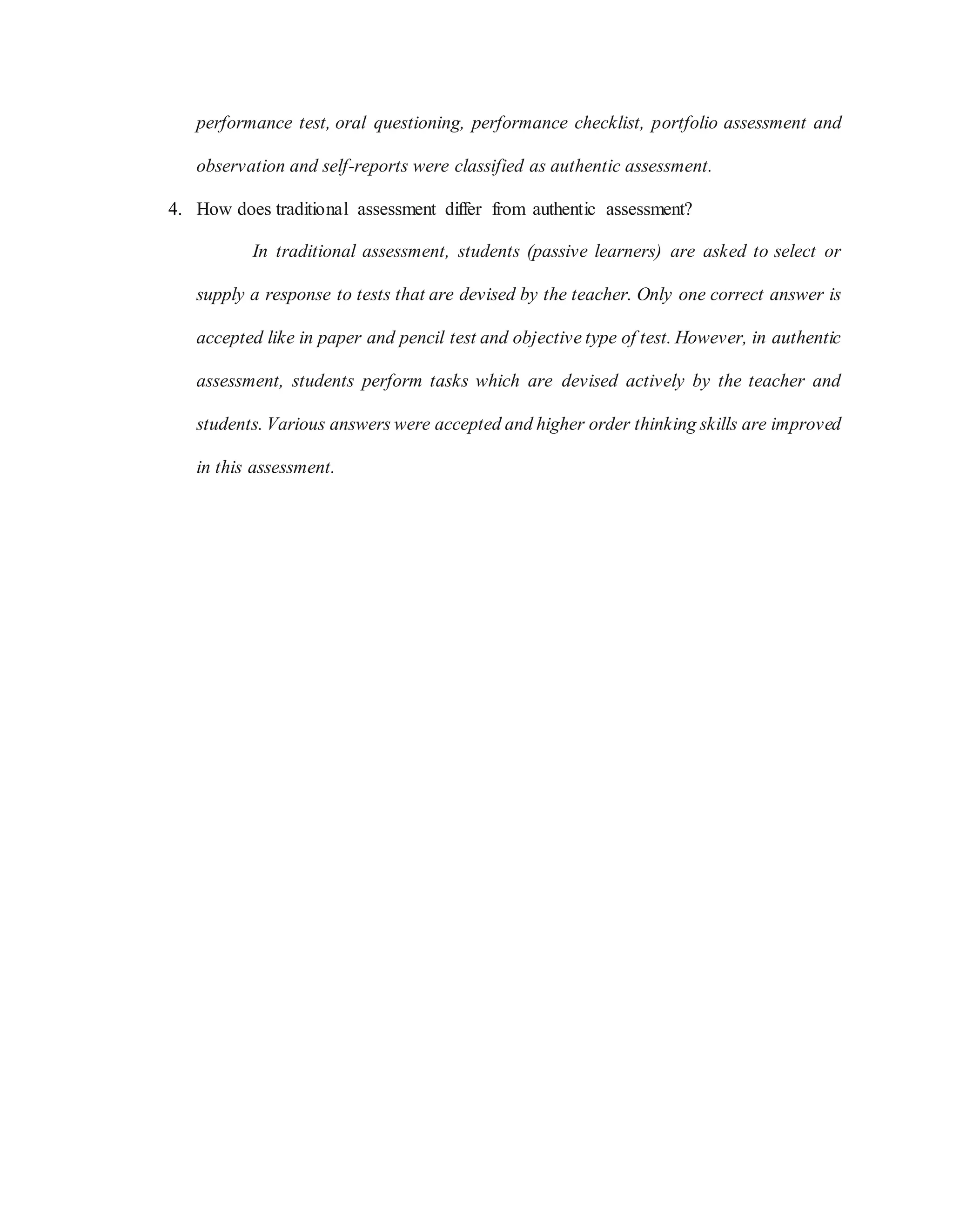 performance test, oral questioning, performance checklist, portfolio assessment and
observation and self-reports were classified as authentic assessment.
4. How does traditional assessment differ from authentic assessment?
In traditional assessment, students (passive learners) are asked to select or
supply a response to tests that are devised by the teacher. Only one correct answer is
accepted like in paper and pencil test and objective type of test. However, in authentic
assessment, students perform tasks which are devised actively by the teacher and
students. Various answers were accepted and higher order thinking skills are improved
in this assessment.
 
