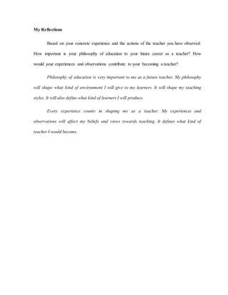 My Reflections
Based on your concrete experience and the actions of the teacher you have observed.
How important is your philosophy of education to your future career as a teacher? How
would your experiences and observations contribute to your becoming a teacher?
Philosophy of education is very important to me as a future teacher. My philosophy
will shape what kind of environment I will give to my learners. It will shape my teaching
styles. It will also define what kind of learners I will produce.
Every experience counts in shaping me as a teacher. My experiences and
observations will affect my beliefs and views towards teaching. It defines what kind of
teacher I would become.
 