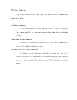 My Future Application
Using the first hand experiences in this activity, how will I use these when I become a
teacher in the future?
In teaching and learning,
I will consider different learning styles of students. I will put in mind that
every student had his/her own ability and unique skill that needs to be catered during
teaching.
In addressing diversity of learners,
I will always remember that every individual is unique. A class of 40 students
also have 40 varied personalities to consider.
In creating a conducive learning environment,
I will always bear in mind that a conducive environment is not only a well-
ventilated classroom, neat surroundings and comfortable place to learn but also a
place where safety is secured, discrimination is controlled and equality in learning is
served.
 
