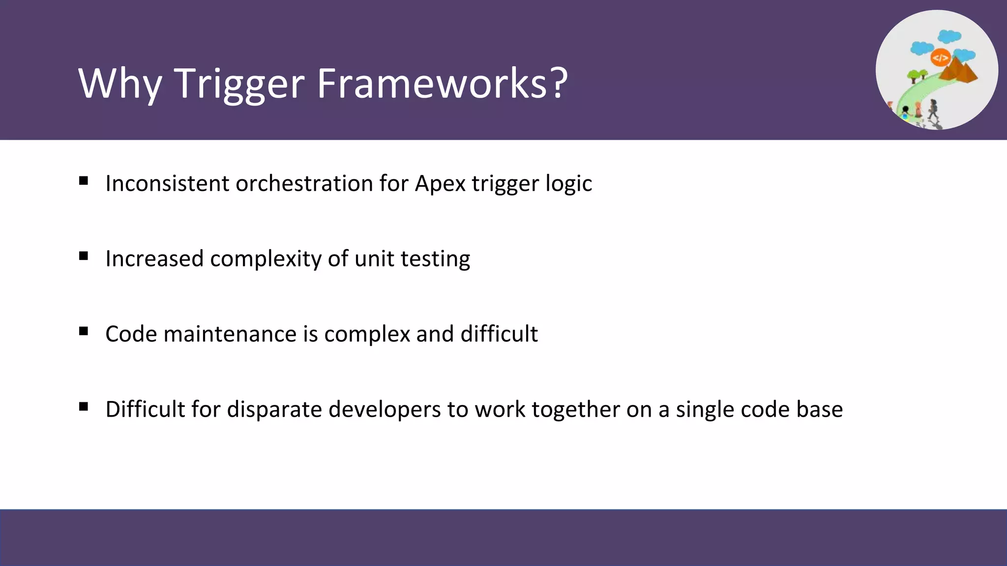 Why Trigger Frameworks?
 Inconsistent orchestration for Apex trigger logic
 Increased complexity of unit testing
 Code maintenance is complex and difficult
 Difficult for disparate developers to work together on a single code base
 