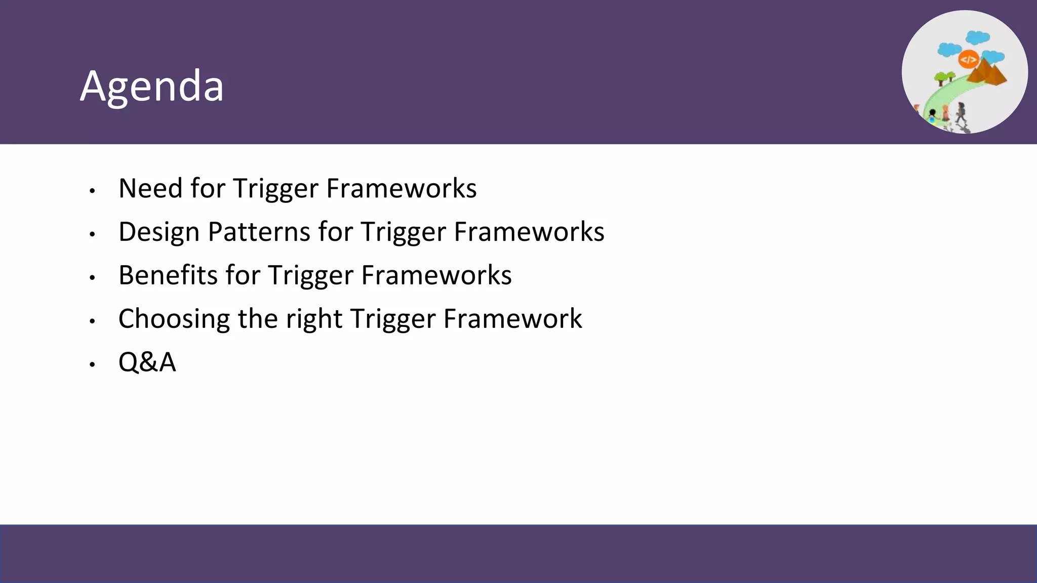 Agenda
• Need for Trigger Frameworks
• Design Patterns for Trigger Frameworks
• Benefits for Trigger Frameworks
• Choosing the right Trigger Framework
• Q&A
 
