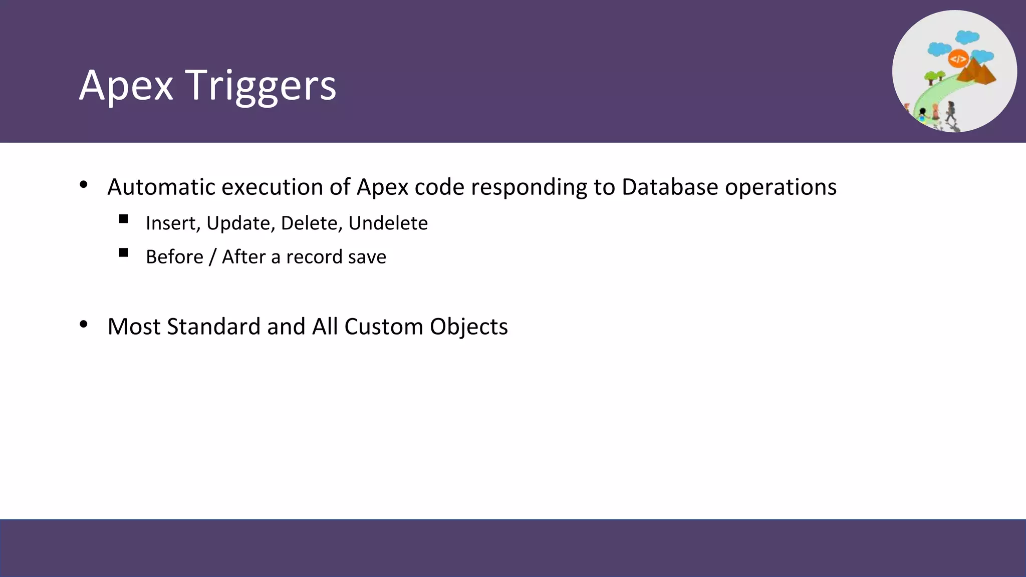 Apex Triggers
• Automatic execution of Apex code responding to Database operations
 Insert, Update, Delete, Undelete
 Before / After a record save
• Most Standard and All Custom Objects
 