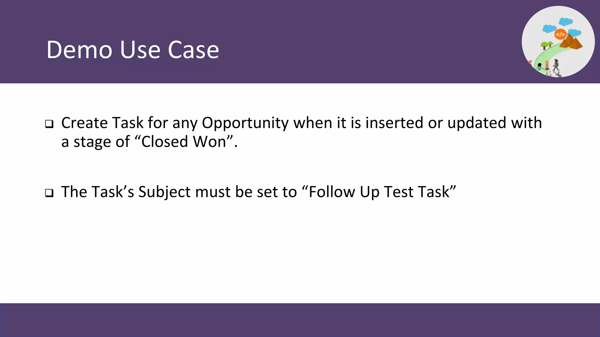Demo Use Case
 Create Task for any Opportunity when it is inserted or updated with
a stage of “Closed Won”.
 The Task’s Subject must be set to “Follow Up Test Task”
 