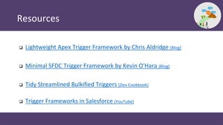 Resources
 Lightweight Apex Trigger Framework by Chris Aldridge (Blog)
 Minimal SFDC Trigger Framework by Kevin O'Hara (...