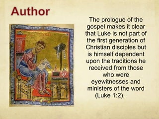 The prologue of the gospel makes it clear that Luke is not part of the first generation of Christian disciples but is himself dependent upon the traditions he received from those who were eyewitnesses and ministers of the word (Luke 1:2).  