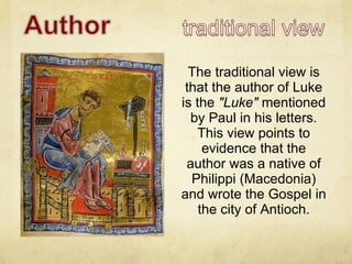 The traditional view is that the author of Luke is the  "Luke"  mentioned by Paul in his letters. This view points to evidence that the author was a native of Philippi (Macedonia) and wrote the Gospel in the city of Antioch. 