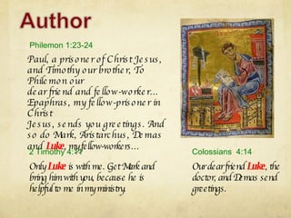 Paul, a prisoner of Christ Jesus, and Timothy our brother, To Philemon our dear friend and fellow-worker… Epaphras, my fellow-prisoner in Christ Jesus, sends you greetings. And so do Mark, Aristarchus, Demas and  Luke , my fellow-workers… Philemon 1:23-24 Our dear friend  Luke , the doctor, and Demas send greetings.  Colossians  4:14 Only  Luke  is with me. Get Mark and bring him with you, because he is helpful to me in my ministry.  2 Timothy 4:11 
