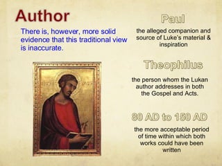 There is, however, more solid evidence that this traditional view is inaccurate. the person whom the Lukan author addresses in both the Gospel and Acts. the more acceptable period of time within which both works could have been written the alleged companion and source of Luke’s material & inspiration 