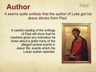 A careful reading of the writings of Paul will show that he nowhere gives any indication he knew about a great many of the alleged central events in Jesus' life, events which the Lukan author reported. It seems quite unlikely that the author of Luke got his Jesus stories from Paul.  