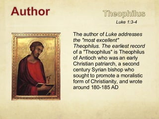 The author of  Luke addresses the "most excellent" Theophilus. The earliest record  of a "Theophilus" is Theophilus of Antioch who was an early Christian patriarch, a second century Syrian bishop who sought to promote a moralistic form of Christianity, and wrote around 180-185 AD Luke 1:3-4 