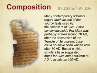 Many contemporary scholars regard  Mark as one of the source texts used by the compilers of  Luke. Since consensus holds that Mark was probably written  around 70 AD, after the destruction of the Temple of Jerusalem,  Luke could not  have been written until after 70 AD. Based on this, scholars have suggested dates for  Luke and Acts from 80 AD to as late as 150 AD. 
