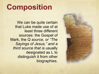 We can be quite certain that Luke made use of at least three different sources: the Gospel of Mark, the  Q source, or “The Sayings of Jesus,” and a third source that is  usually designated as L to distinguish it from other biographies. 
