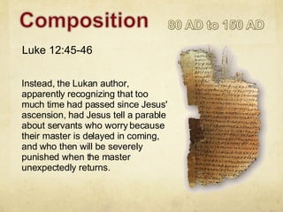 Instead, the Lukan author, apparently recognizing that too much time had passed since Jesus' ascension, had Jesus tell a parable about servants who worry because their master is delayed in coming, and who then will be severely punished when the master unexpectedly returns. Luke 12:45-46 