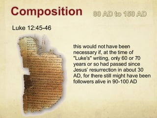 this would not have been necessary if, at the time of "Luke's" writing, only 60 or 70 years or so had passed since Jesus’ resurrection in about 30 AD, for there still might have been followers alive in 90-100 AD Luke 12:45-46 